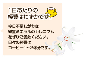 一日あたりの経費はわずかです。今日不足しがちな微量ミネラルのセレニウムをぜひご愛飲ください。日々の経費はコーヒー1～2杯分です。